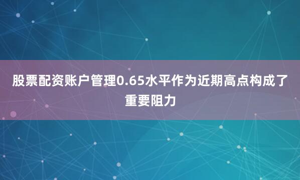 股票配资账户管理0.65水平作为近期高点构成了重要阻力