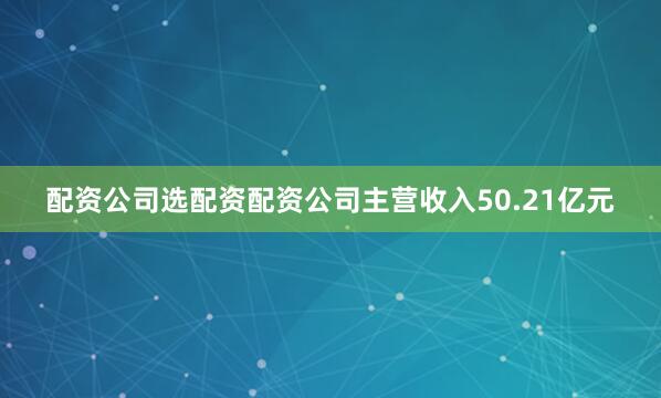 配资公司选配资配资公司主营收入50.21亿元