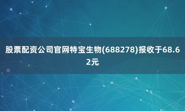股票配资公司官网特宝生物(688278)报收于68.62元
