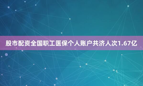 股市配资全国职工医保个人账户共济人次1.67亿