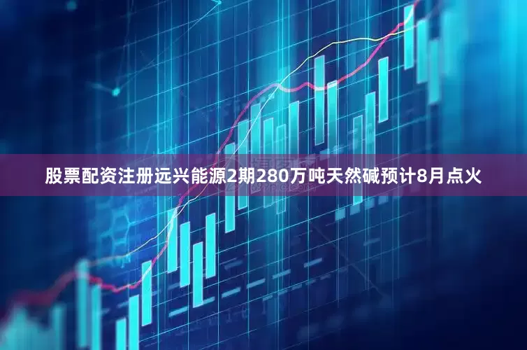 股票配资注册远兴能源2期280万吨天然碱预计8月点火