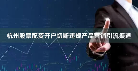 杭州股票配资开户切断违规产品营销引流渠道