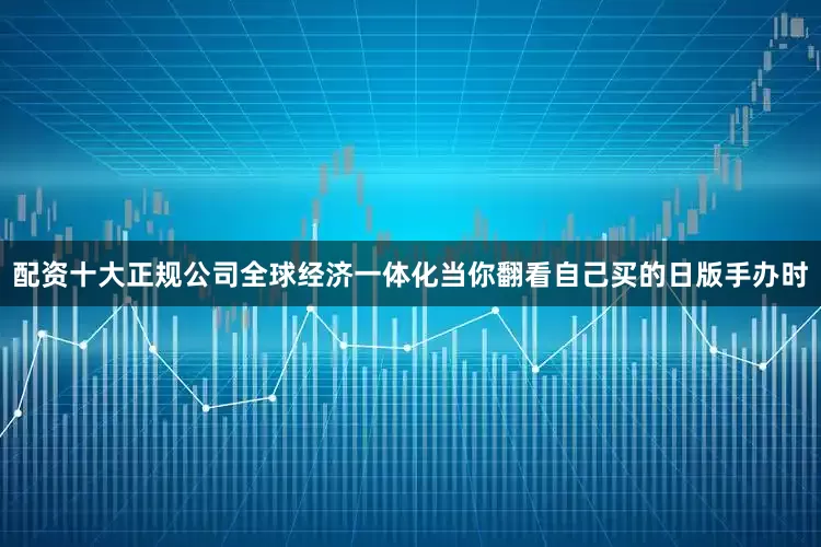 配资十大正规公司全球经济一体化当你翻看自己买的日版手办时