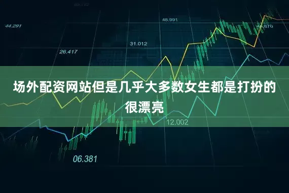 场外配资网站但是几乎大多数女生都是打扮的很漂亮