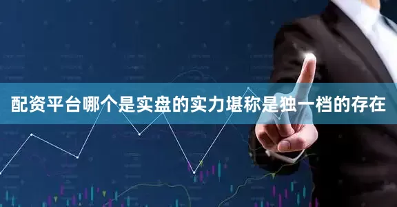 配资平台哪个是实盘的实力堪称是独一档的存在