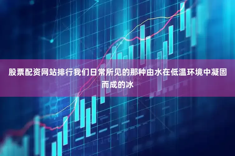 股票配资网站排行我们日常所见的那种由水在低温环境中凝固而成的冰