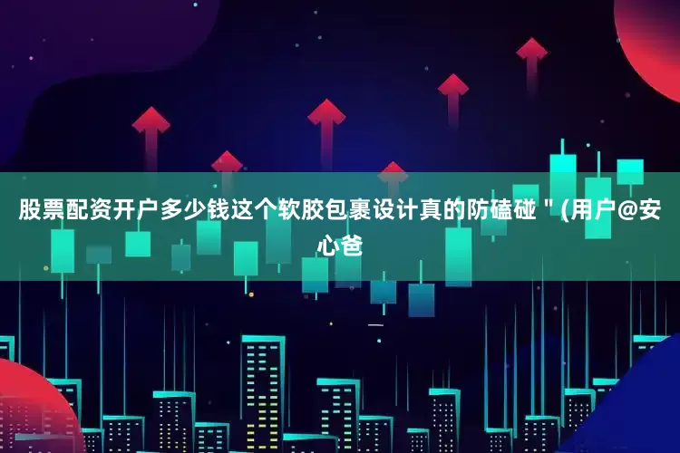 股票配资开户多少钱这个软胶包裹设计真的防磕碰＂(用户@安心爸